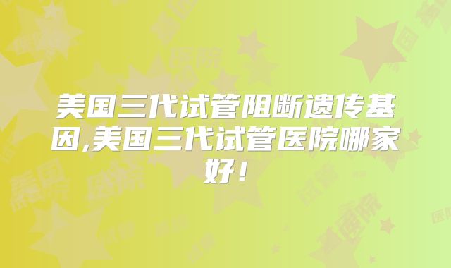 美国三代试管阻断遗传基因,美国三代试管医院哪家好！