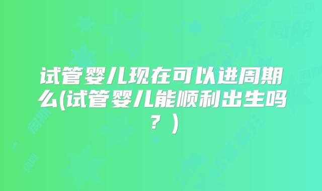 试管婴儿现在可以进周期么(试管婴儿能顺利出生吗？)
