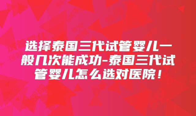 选择泰国三代试管婴儿一般几次能成功-泰国三代试管婴儿怎么选对医院！