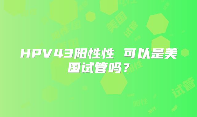 HPV43阳性性 可以是美国试管吗？