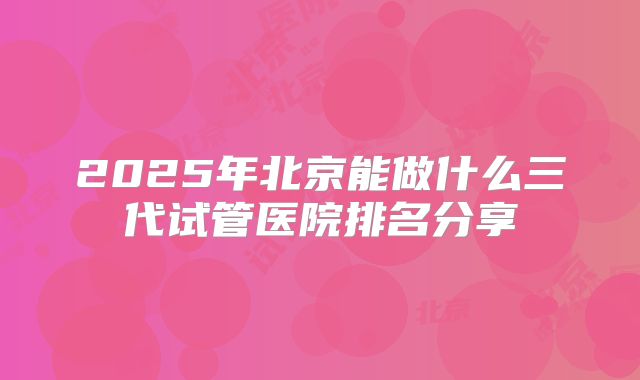 2025年北京能做什么三代试管医院排名分享