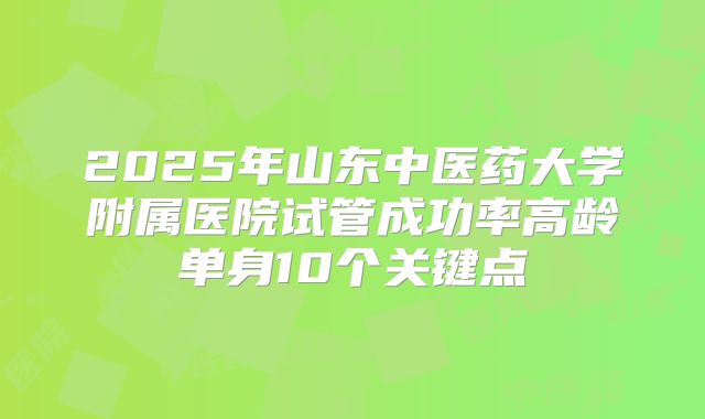 2025年山东中医药大学附属医院试管成功率高龄单身10个关键点