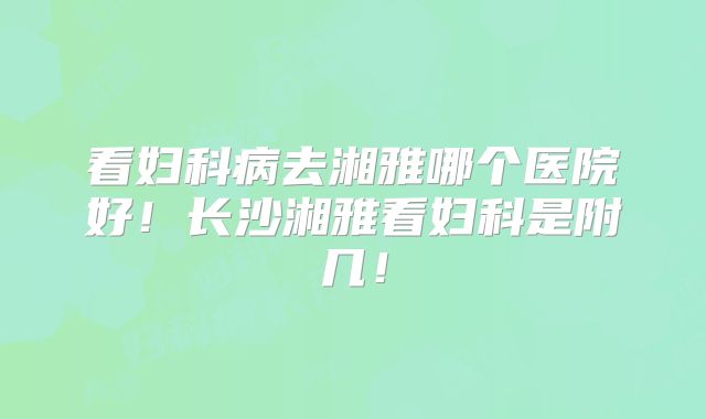看妇科病去湘雅哪个医院好！长沙湘雅看妇科是附几！
