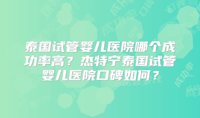 泰国试管婴儿医院哪个成功率高？杰特宁泰国试管婴儿医院口碑如何？