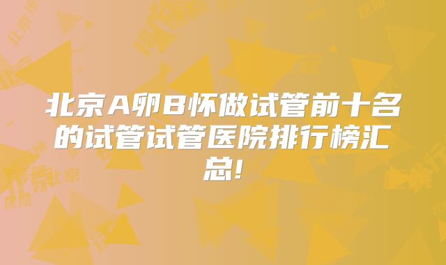 北京A卵B怀做试管前十名的试管试管医院排行榜汇总!