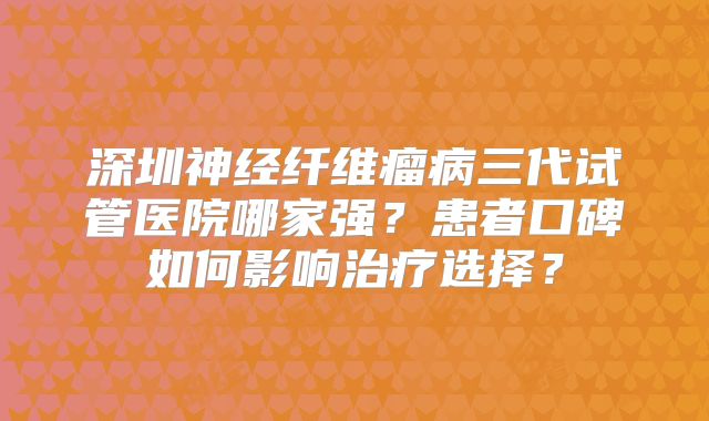 深圳神经纤维瘤病三代试管医院哪家强？患者口碑如何影响治疗选择？
