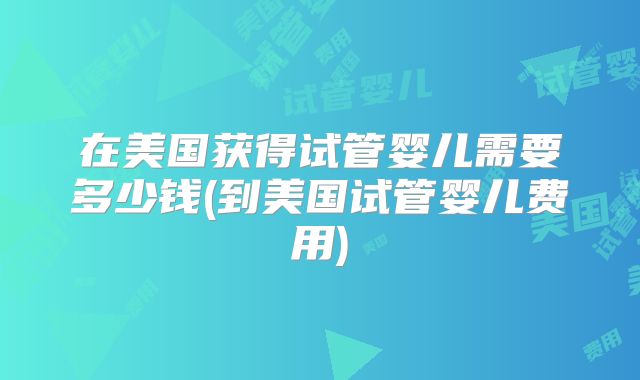 在美国获得试管婴儿需要多少钱(到美国试管婴儿费用)