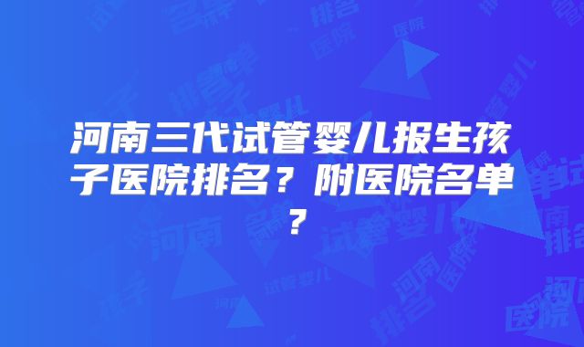 河南三代试管婴儿报生孩子医院排名？附医院名单？
