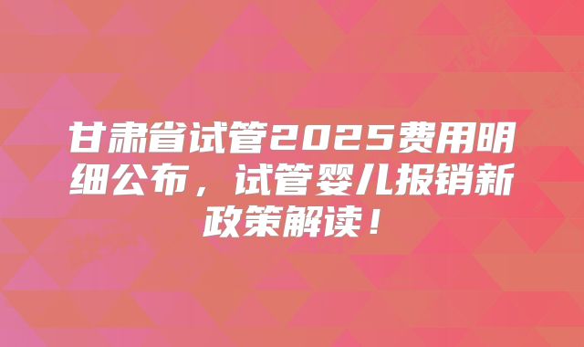 甘肃省试管2025费用明细公布，试管婴儿报销新政策解读！