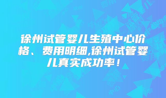 徐州试管婴儿生殖中心价格、费用明细,徐州试管婴儿真实成功率！