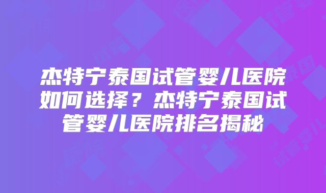 杰特宁泰国试管婴儿医院如何选择？杰特宁泰国试管婴儿医院排名揭秘
