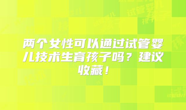 两个女性可以通过试管婴儿技术生育孩子吗？建议收藏！