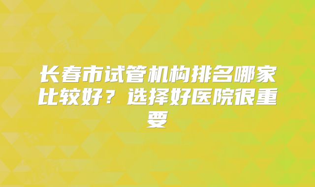 长春市试管机构排名哪家比较好？选择好医院很重要