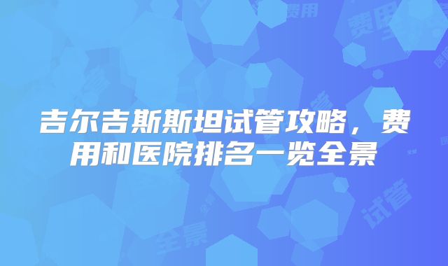 吉尔吉斯斯坦试管攻略,费用和医院排名一览全景