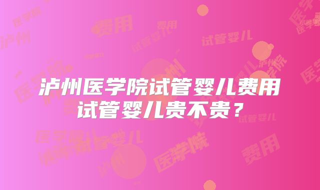 泸州医学院试管婴儿费用试管婴儿贵不贵？