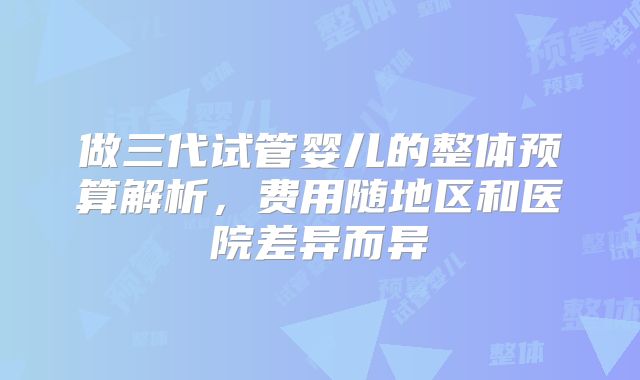 做三代试管婴儿的整体预算解析,费用随地区和医院差异而异