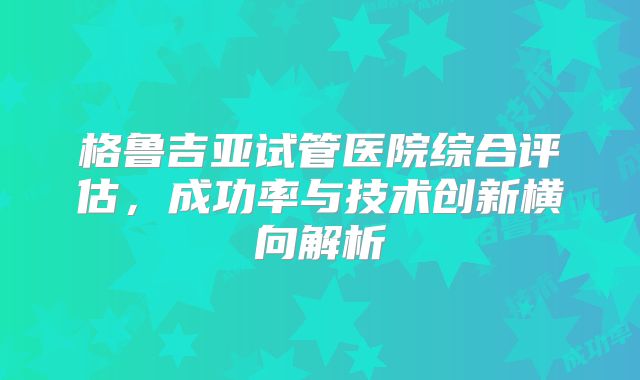 格鲁吉亚试管医院综合评估，成功率与技术创新横向解析