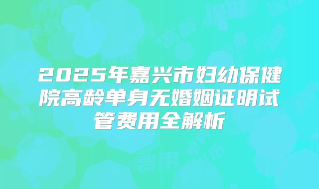 2025年嘉兴市妇幼保健院高龄单身无婚姻证明试管费用全解析