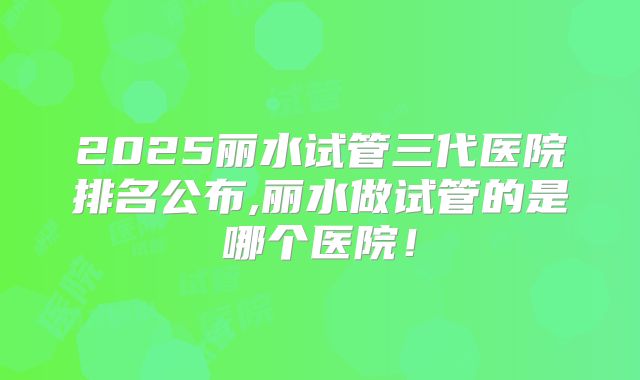 2025丽水试管三代医院排名公布,丽水做试管的是哪个医院！