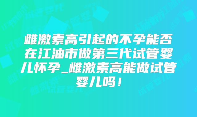 雌激素高引起的不孕能否在江油市做第三代试管婴儿怀孕_雌激素高能做试管婴儿吗！