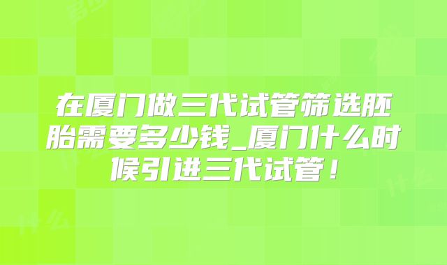在厦门做三代试管筛选胚胎需要多少钱_厦门什么时候引进三代试管！