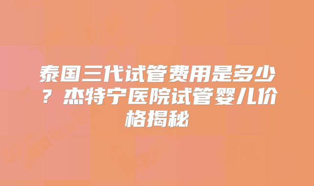 泰国三代试管费用是多少？杰特宁医院试管婴儿价格揭秘