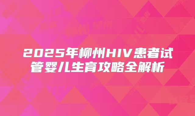 2025年柳州HIV患者试管婴儿生育攻略全解析
