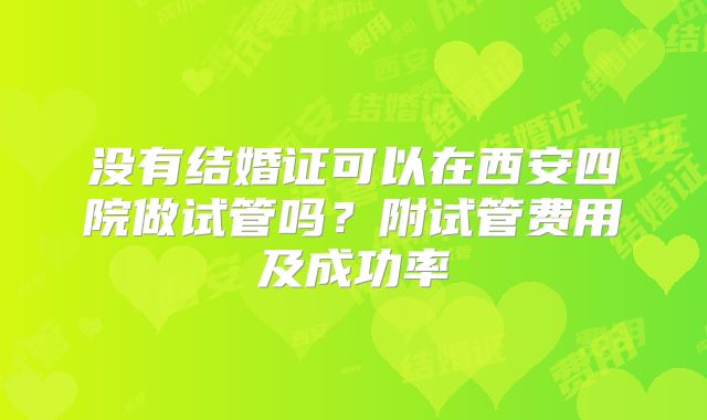 没有结婚证可以在西安四院做试管吗?附试管费用及成功率