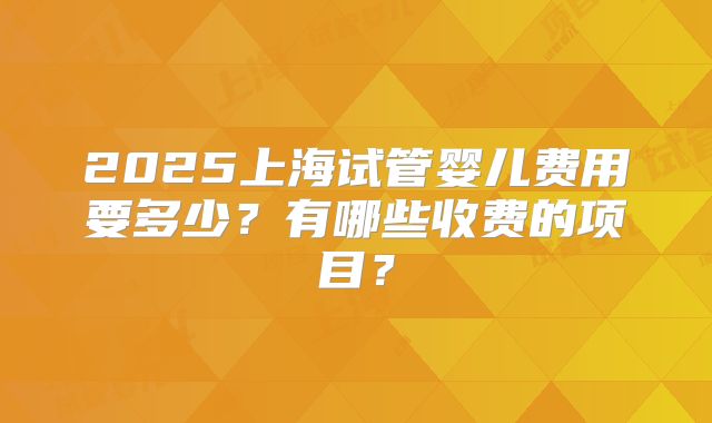 2025上海试管婴儿费用要多少？有哪些收费的项目？