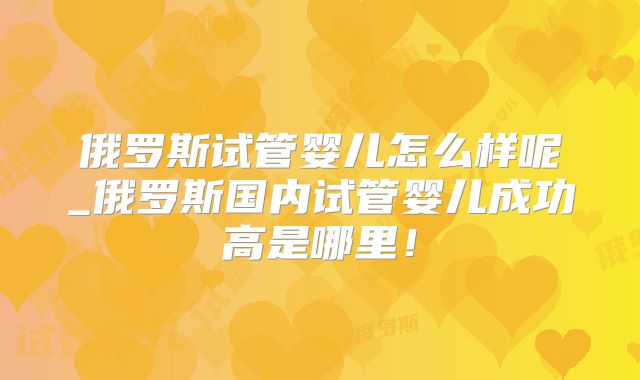俄罗斯试管婴儿怎么样呢_俄罗斯国内试管婴儿成功高是哪里!