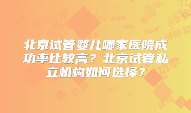 北京试管婴儿哪家医院成功率比较高？北京试管私立机构如何选择？