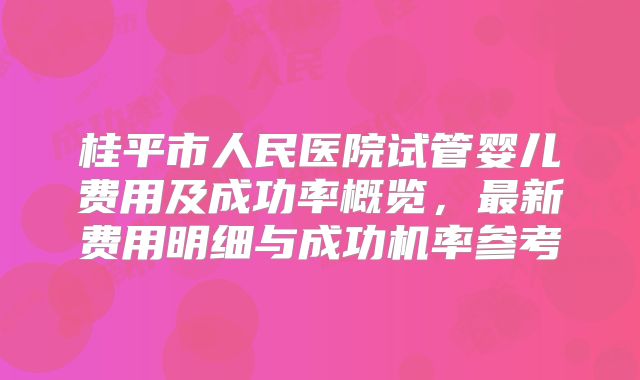 桂平市人民医院试管婴儿费用及成功率概览，最新费用明细与成功机率参考