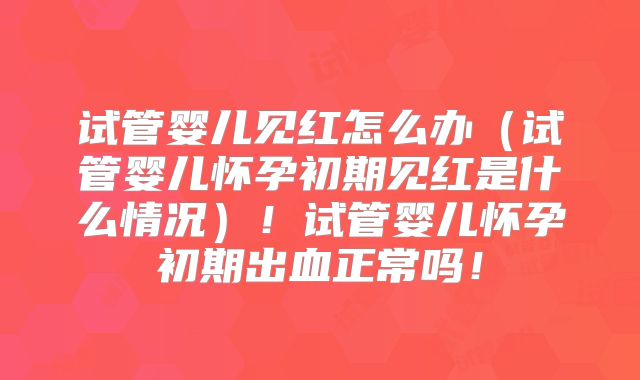 试管婴儿见红怎么办（试管婴儿怀孕初期见红是什么情况）！试管婴儿怀孕初期出血正常吗！