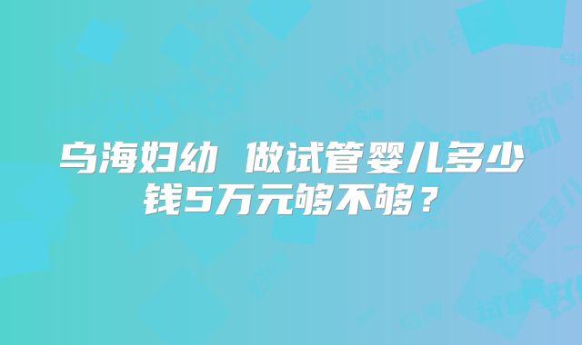 乌海妇幼 做试管婴儿多少钱5万元够不够？