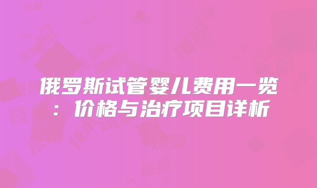 俄罗斯试管婴儿费用一览：价格与治疗项目详析