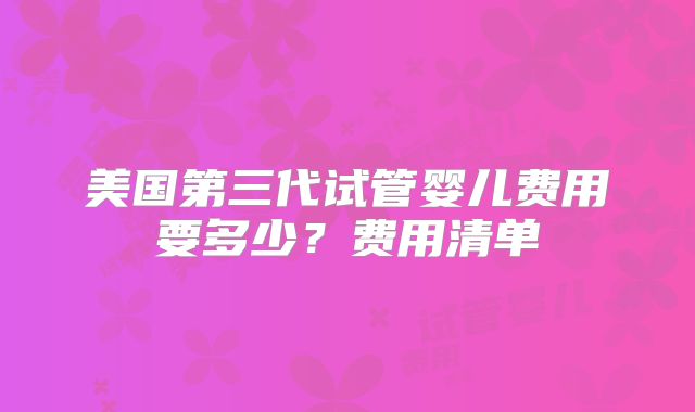 美国第三代试管婴儿费用要多少？费用清单