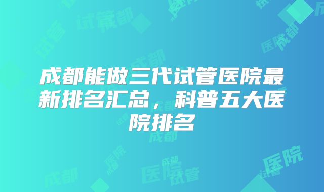 成都能做三代试管医院最新排名汇总,科普五大医院排名