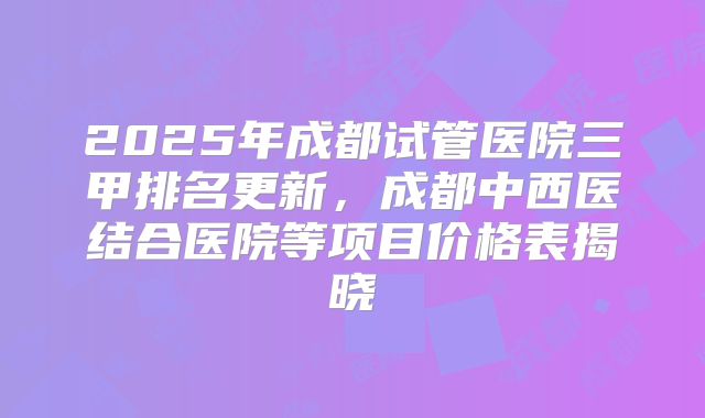 2025年成都试管医院三甲排名更新，成都中西医结合医院等项目价格表揭晓