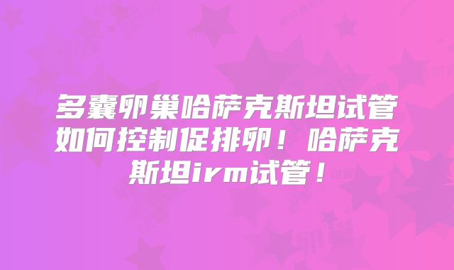 多囊卵巢哈萨克斯坦试管如何控制促排卵！哈萨克斯坦irm试管！