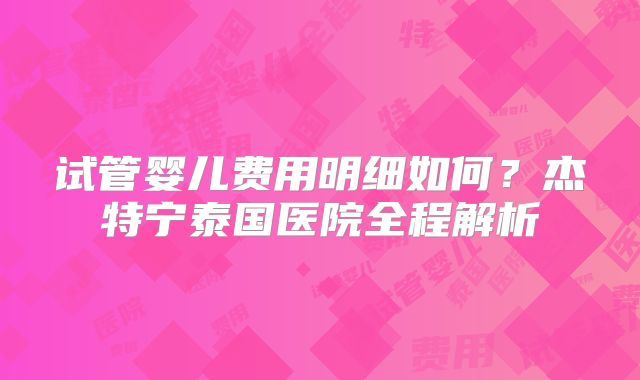 试管婴儿费用明细如何?杰特宁泰国医院全程解析