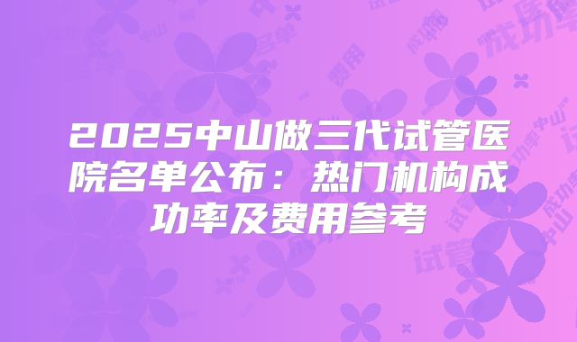 2025中山做三代试管医院名单公布：热门机构成功率及费用参考