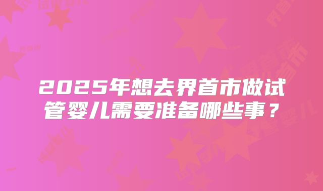 2025年想去界首市做试管婴儿需要准备哪些事？