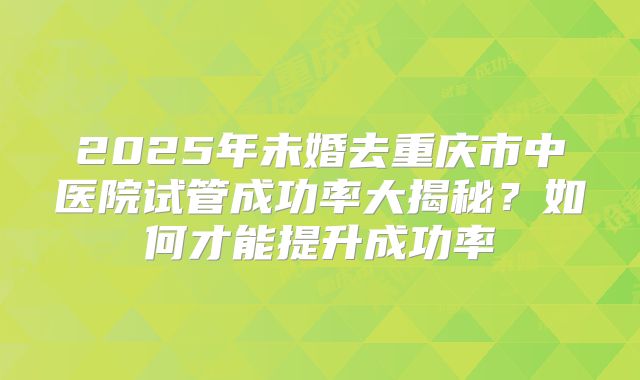 2025年未婚去重庆市中医院试管成功率大揭秘?如何才能提升成功率