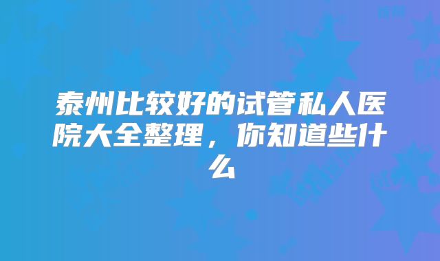 泰州比较好的试管私人医院大全整理，你知道些什么