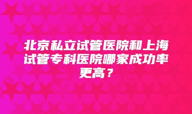 北京私立试管医院和上海试管专科医院哪家成功率更高?