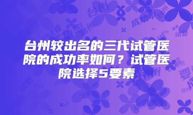 台州较出名的三代试管医院的成功率如何?试管医院选择5要素