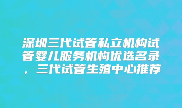 深圳三代试管私立机构试管婴儿服务机构优选名录，三代试管生殖中心推荐