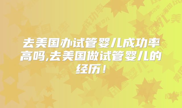 去美国办试管婴儿成功率高吗,去美国做试管婴儿的经历！