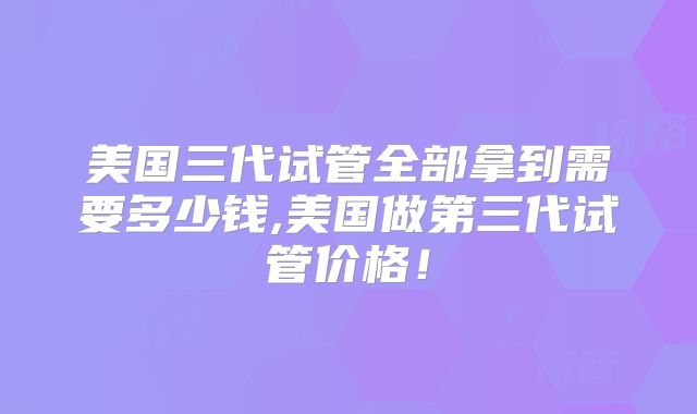 美国三代试管全部拿到需要多少钱,美国做第三代试管价格！