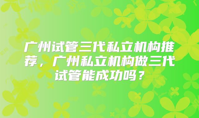广州试管三代私立机构推荐，广州私立机构做三代试管能成功吗？